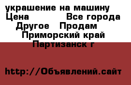 украшение на машину  › Цена ­ 2 000 - Все города Другое » Продам   . Приморский край,Партизанск г.